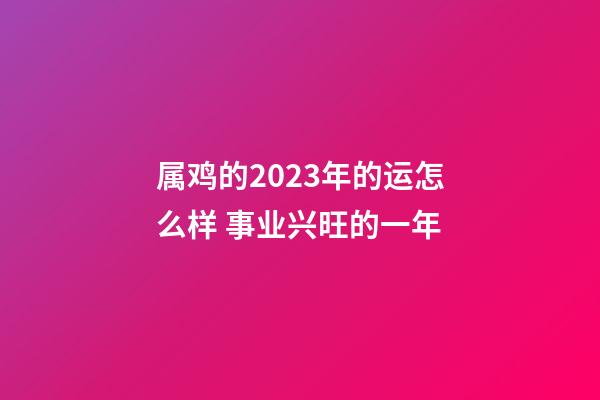 属鸡的2023年的运怎么样 事业兴旺的一年